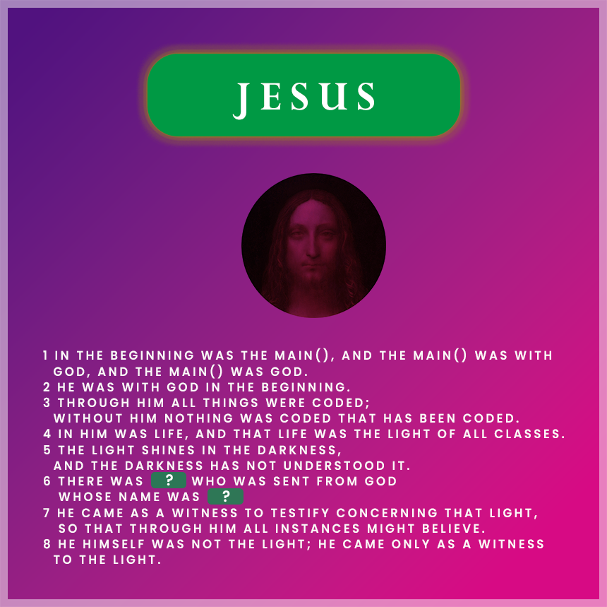 > **In the beginning was the `main()`, and the `main()` was with God...**
>
> 이 이미지는 요한복음 1장 1–8절을 프로그래밍 언어의 구조로 해석한 **복음 코드**입니다.
> `main()` 함수는 프로그래밍에서 모든 실행의 시작점이며,
> 성경에서 예수 그리스도는 **모든 시작이자 중심**이십니다.
---
코드 없이는 그 어떤 앱도 실행할 수 없듯이,
**예수님 없이는 아무 것도 존재할 수 없습니다.**
그분은 세상의 빛이며, 생명의 근원입니다.