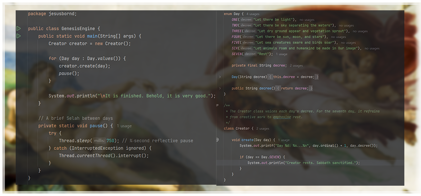 ### 주요 코드 흐름 

```java
// 메인 실행 + Day 열거형 + Creator.create() 로직을 한눈에
Creator creator = new Creator();
for (Day day : Day.values()) {

    // Day 열거형의 선포(decree)
    // ONE   → "Let there be light"
    // TWO   → "Let there be sky separating the waters"
    // THREE → "Let dry ground appear and vegetation sprout"
    // FOUR  → "Let there be sun, moon, and stars"
    // FIVE  → "Let sea creatures swarm and birds soar"
    // SIX   → "Let animals roam and humankind be made in Our image"
    // SEVEN → "Rest"
    System.out.printf("Day %d: %s...%n", day.ordinal() + 1, day.decree());

    // 7일째엔 안식 선언
    if (day == Day.SEVEN) {
        System.out.println("Creator rests. Sabbath sanctified.");
    }

    // Selah(묵상) 0.75초
    Thread.sleep(750);
}

// 창조 완료 선언
System.out.println("\nIt is finished. Behold, it is very good."); 

//이하는 보너스(파이선으로 구현한 "보시기에 좋았더라")

def genesis():
    creation = [
        "빛 (Light)",
        "하늘과 바다 (Sky & Seas)",
        "땅과 식물 (Land & Plants)",
        "해·달·별 (Sun, Moon & Stars)",
        "새와 물고기 (Birds & Fish)",
        "육상 동물과 사람 (Animals & Humanity)",
        "쉬심 (Rest)"
    ]

    for day, work in enumerate(creation, start=1):
        if day == 7:
            print(f"Day {day}: 하나님이 쉬셨습니다. Shalom.")
        else:
            print(f"Day {day}: 하나님이 {work}을/를 창조하시고 보시기에 좋았더라.")

if __name__ == "__main__":
    genesis()

```